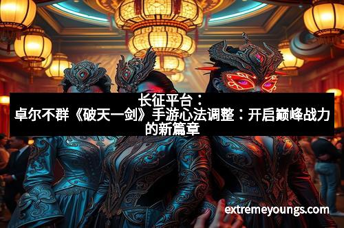 长征平台:卓尔不群《破天一剑》手游心法调整:开启巅峰战力的新篇章
