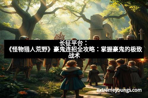 长征平台:《怪物猎人荒野》豪鬼连招全攻略:掌握豪鬼的极致战术